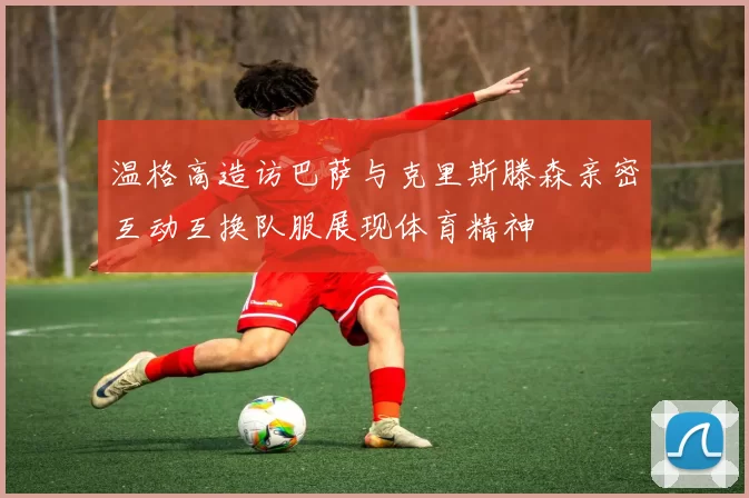 温格高造访巴萨与克里斯滕森亲密互动互换队服展现体育精神
