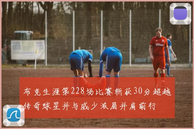 布克生涯第228场比赛斩获30分超越传奇球星并与威少浓眉并肩前行