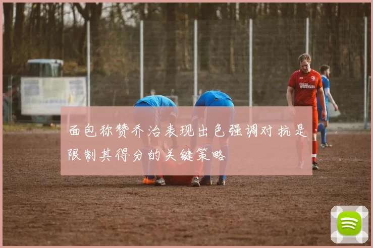 面包称赞乔治表现出色强调对抗是限制其得分的关键策略