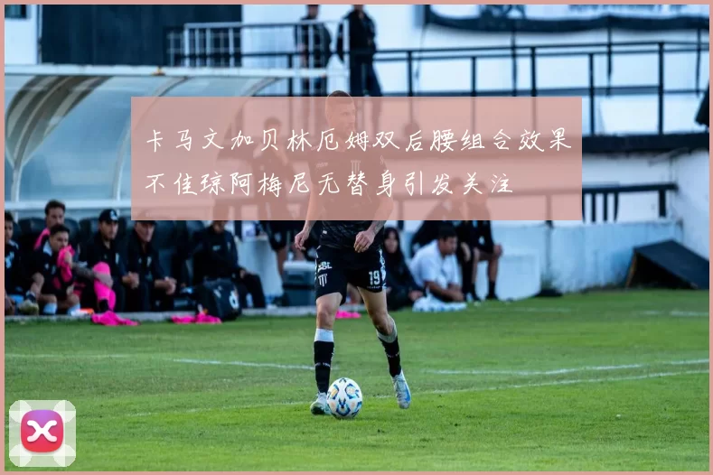 卡马文加贝林厄姆双后腰组合效果不佳琼阿梅尼无替身引发关注