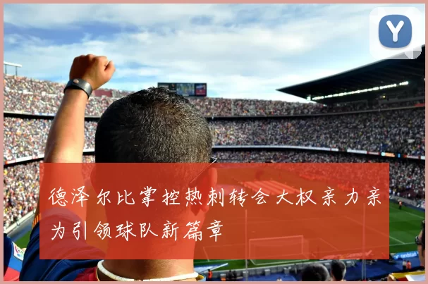德泽尔比掌控热刺转会大权亲力亲为引领球队新篇章