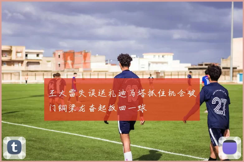 王大雷失误送礼迪马塔抓住机会破门铜梁龙奋起扳回一球