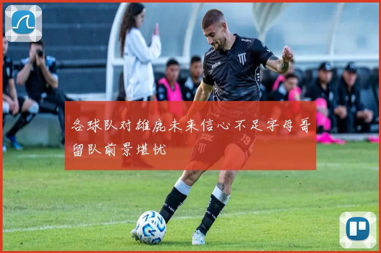 各球队对雄鹿未来信心不足字母哥留队前景堪忧