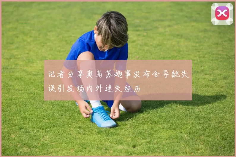 记者分享奥乌苏趣事发布会导航失误引发场内外迷失经历