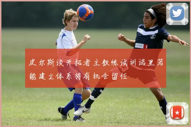皮尔斯谈开拓者主教练试训诺里若能建立体系将有机会留任