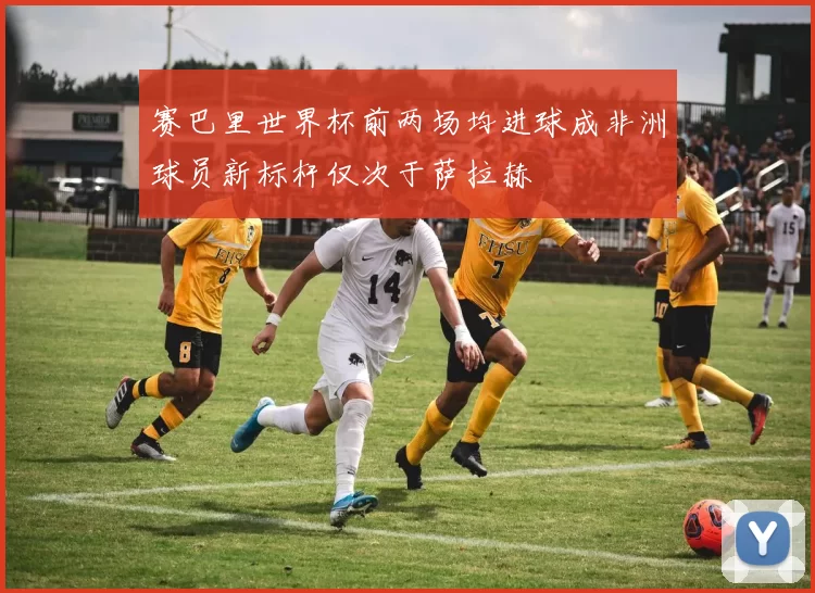 赛巴里世界杯前两场均进球成非洲球员新标杆仅次于萨拉赫