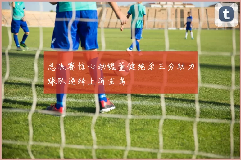 总决赛惊心动魄董健绝杀三分助力球队逆转上海玄鸟