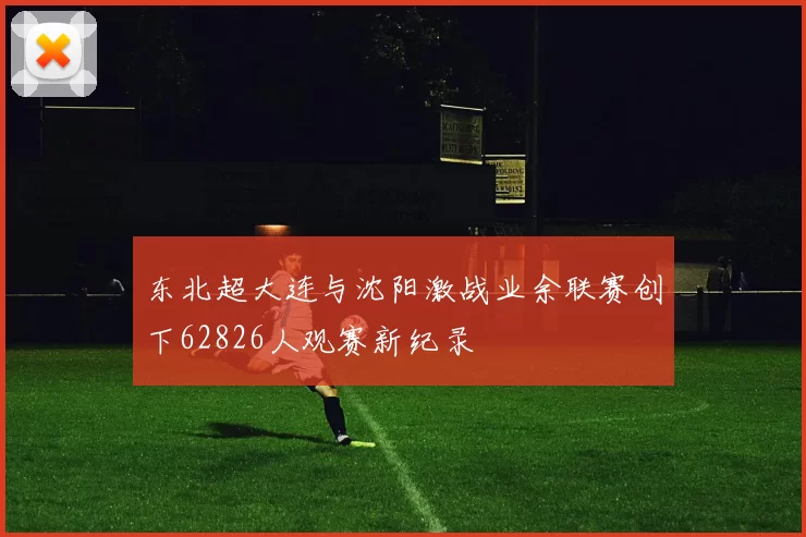 东北超大连与沈阳激战业余联赛创下62826人观赛新纪录