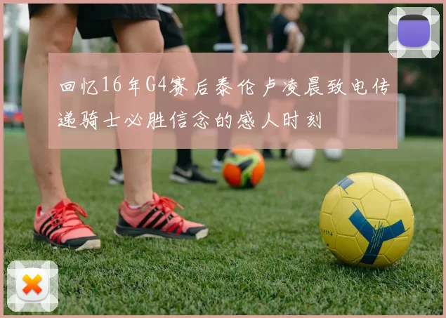 回忆16年G4赛后泰伦卢凌晨致电传递骑士必胜信念的感人时刻