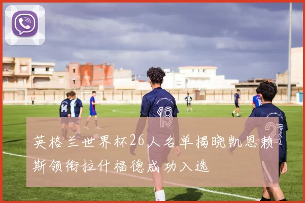 英格兰世界杯26人名单揭晓凯恩赖斯领衔拉什福德成功入选