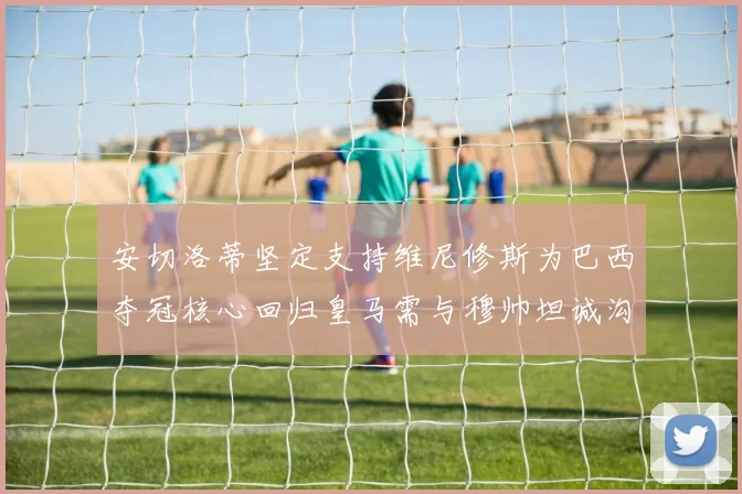 安切洛蒂坚定支持维尼修斯为巴西夺冠核心回归皇马需与穆帅坦诚沟通