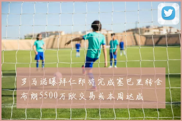 罗马诺曝拜仁即将完成塞巴里转会布朗5500万欧交易或本周达成