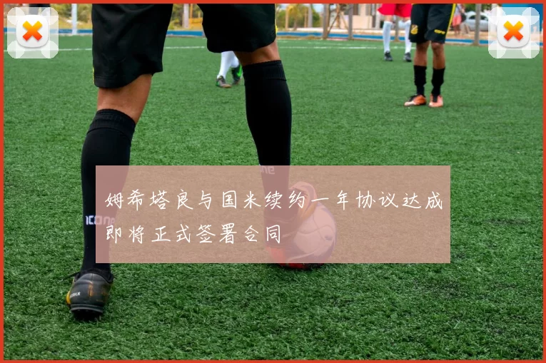 姆希塔良与国米续约一年协议达成即将正式签署合同