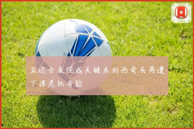 亚运会表现成关键米利西奇或再遭下课危机考验