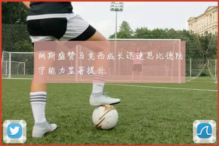纳斯盛赞马克西成长迅速恩比德防守能力显著提升