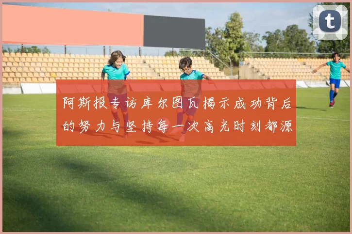 阿斯报专访库尔图瓦揭示成功背后的努力与坚持每一次高光时刻都源于汗水付出
